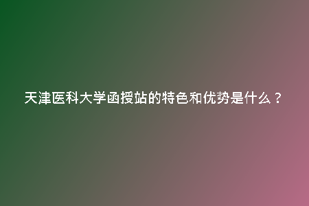 天津醫(yī)科大學(xué)函授站的特色和優(yōu)勢是什么?