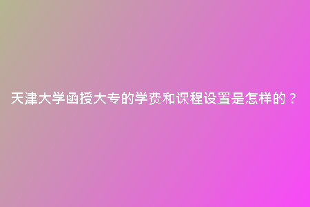 天津大學(xué)函授大專的學(xué)費(fèi)和課程設(shè)置是怎樣的?