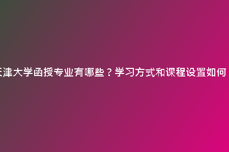 天津大學函授專業(yè)有哪些？學習方式和課程設置如何？