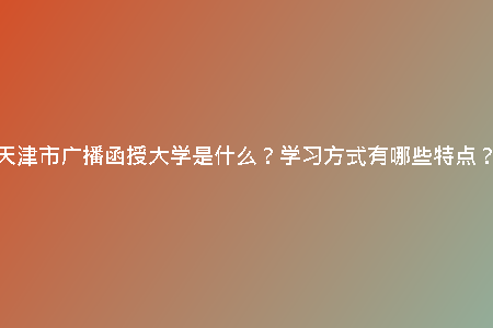 天津市廣播函授大學(xué)是什么？學(xué)習(xí)方式有哪些特點(diǎn)？