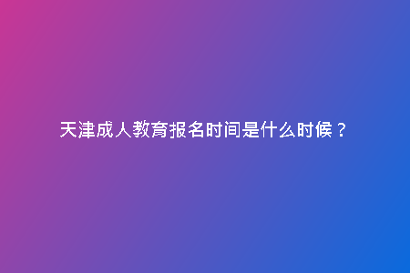 天津成人教育報名時間是什么時候？