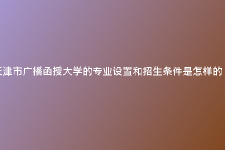 天津市廣播函授大學(xué)的專(zhuān)業(yè)設(shè)置和招生條件是怎樣的？