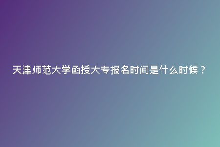 天津師范大學(xué)函授大專報(bào)名時(shí)間是什么時(shí)候？
