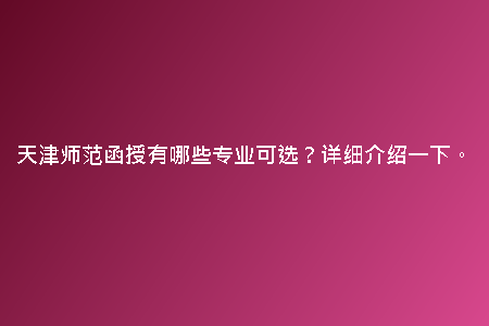 天津師范函授有哪些專業(yè)可選？詳細(xì)介紹一下。