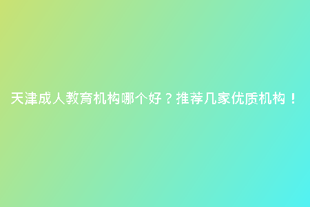 天津成人教育機構(gòu)哪個好？推薦幾家優(yōu)質(zhì)機構(gòu)！