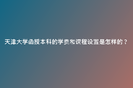 天津大學函授本科的學費和課程設(shè)置是怎樣的？