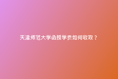天津師范大學(xué)函授學(xué)費如何收???