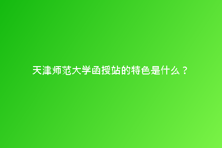天津師范大學函授站的特色是什么?