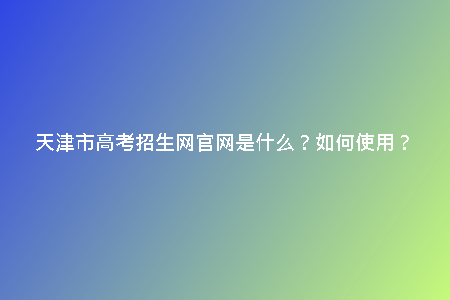 天津市高考招生網(wǎng)官網(wǎng)是什么？如何使用？