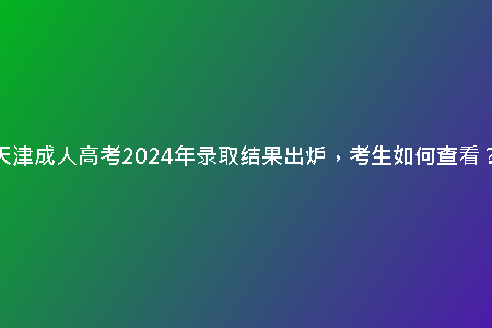 天津成人高考2024年錄取結(jié)果出爐，考生如何查看？