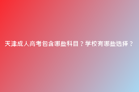 天津成人高考包含哪些科目？學(xué)校有哪些選擇？