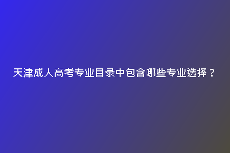 天津成人高考專業(yè)目錄中包含哪些專業(yè)選擇?