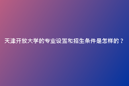 天津開(kāi)放大學(xué)的專業(yè)設(shè)置和招生條件是怎樣的？