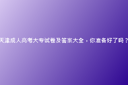 天津成人高考大專試卷及答案大全，你準(zhǔn)備好了嗎？