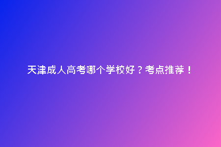 天津成人高考哪個(gè)學(xué)校好？考點(diǎn)推薦！