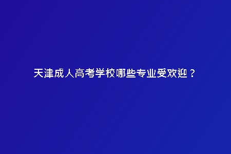 天津成人高考學校哪些專業(yè)受歡迎？