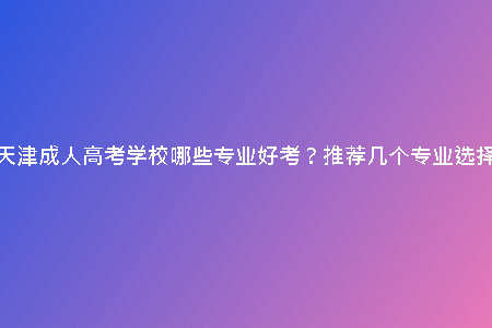 天津成人高考學(xué)校哪些專業(yè)好考？推薦幾個(gè)專業(yè)選擇