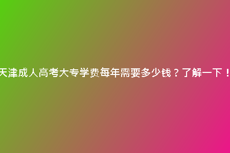 天津成人高考大專學(xué)費(fèi)每年需要多少錢？了解一下！