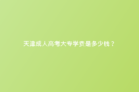 天津成人高考大專學(xué)費(fèi)是多少錢？