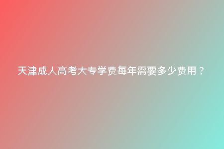 天津成人高考大專學(xué)費(fèi)每年需要多少費(fèi)用？