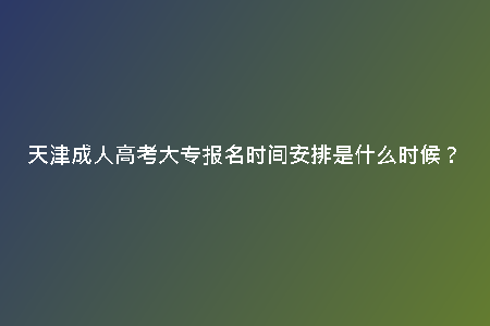 天津成人高考大專報名時間安排是什么時候？
