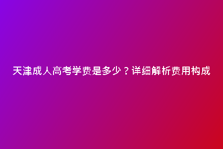 天津成人高考學(xué)費是多少？詳細(xì)解析費用構(gòu)成