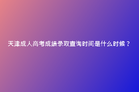 天津成人高考成績錄取查詢時間是什么時候？