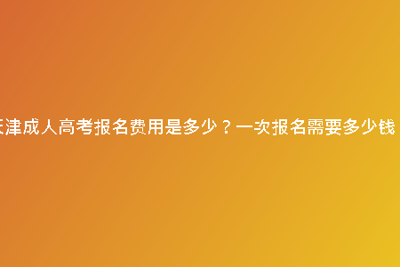 天津成人高考報(bào)名費(fèi)用是多少？一次報(bào)名需要多少錢？
