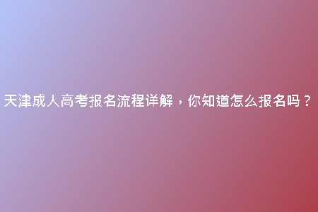 天津成人高考報(bào)名流程詳解，你知道怎么報(bào)名嗎？