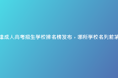 天津成人高考招生學(xué)校排名榜發(fā)布，哪所學(xué)校名列前茅？