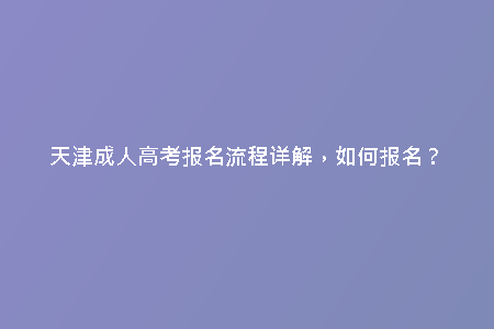 天津成人高考報(bào)名流程詳解，如何報(bào)名？
