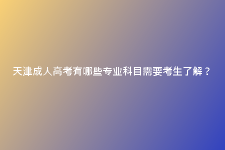 天津成人高考有哪些專業(yè)科目需要考生了解？