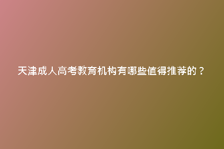 天津成人高考教育機構有哪些值得推薦的？