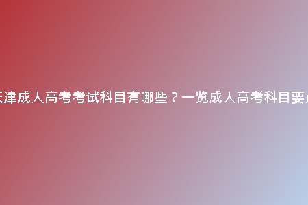 天津成人高考考試科目有哪些?一覽成人高考科目要點