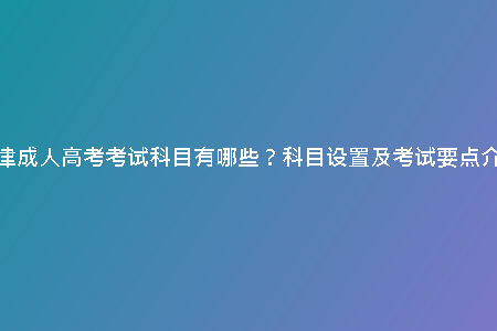 天津成人高考考試科目有哪些?科目設(shè)置及考試要點(diǎn)介紹