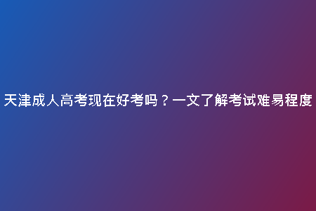 天津成人高考現(xiàn)在好考嗎？一文了解考試難易程度