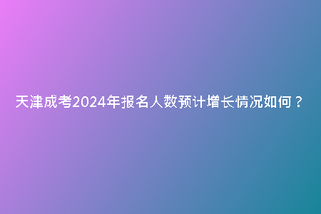 天津成考2024年報(bào)名人數(shù)預(yù)計(jì)增長(zhǎng)情況如何?