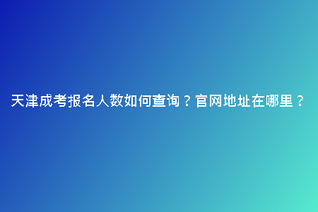 天津成考報(bào)名人數(shù)如何查詢？官網(wǎng)地址在哪里？
