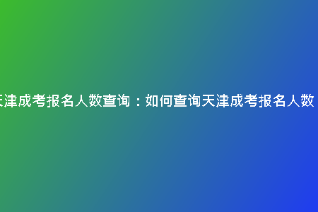 天津成考報名人數(shù)查詢:如何查詢天津成考報名人數(shù)?