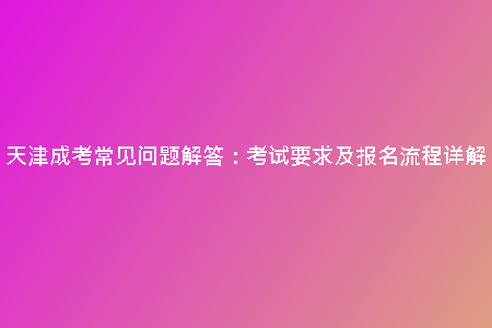 天津成考常見問題解答:考試要求及報名流程詳解