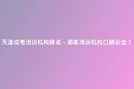 天津成考培訓(xùn)機構(gòu)排名，哪家培訓(xùn)機構(gòu)口碑最佳？