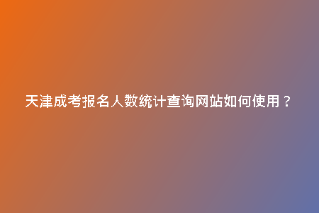 天津成考報名人數(shù)統(tǒng)計查詢網(wǎng)站如何使用？
