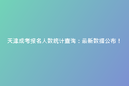 天津成考報(bào)名人數(shù)統(tǒng)計(jì)查詢：最新數(shù)據(jù)公布！