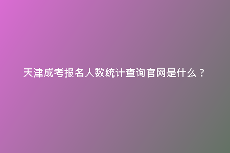 天津成考報(bào)名人數(shù)統(tǒng)計(jì)查詢官網(wǎng)是什么？