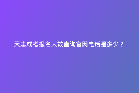 天津成考報(bào)名人數(shù)查詢(xún)官網(wǎng)電話(huà)是多少？