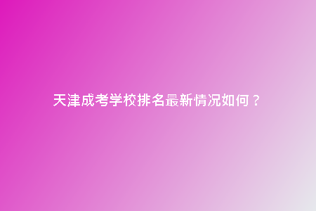 天津成考學(xué)校排名最新情況如何?