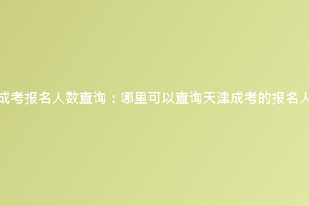 天津成考報(bào)名人數(shù)查詢:哪里可以查詢天津成考的報(bào)名人數(shù)?