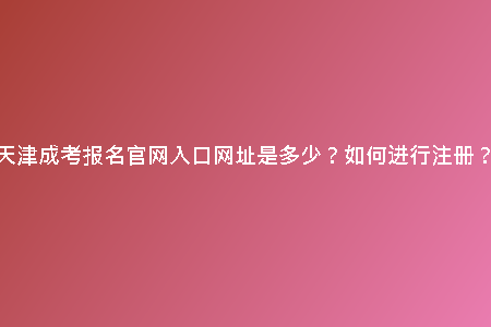 天津成考報(bào)名官網(wǎng)入口網(wǎng)址是多少？如何進(jìn)行注冊(cè)？