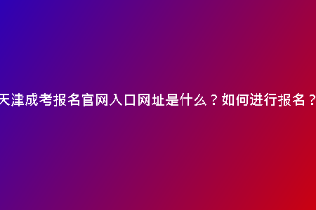 天津成考報名官網(wǎng)入口網(wǎng)址是什么？如何進行報名？
