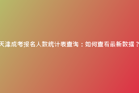 天津成考報名人數(shù)統(tǒng)計表查詢：如何查看最新數(shù)據(jù)？